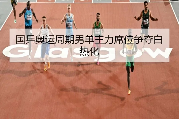 国乒奥运周期男单主力席位争夺白热化